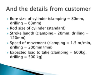  Bore size of cylinder (clamping = 80mm,
drilling = 63mm)
 Rod size of cylinder (standard)
 Stroke length (clamping= 20mm, drilling =
120mm)
 Speed of movement (clamping = 1.5 m/min,
drilling = 200mm/min)
 Expected load to take (clamping = 600kg,
drilling = 500 kg)
 