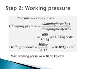 2
2
2
/05.16
15.31
500
/94.11
24.50
600
)(
)(
Pr
cmkg
kg
presureDrilling
cmkg
cmeaclampingar
kgrceclampingfo
presureClamping
AreaForceessure




Max. working pressure = 16.05 kg/cm2
 