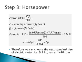  Therefore we can choose the next standard size
of electric motor; i.e. 0.5 hp, run at 1440 rpm
hp
kW
hp
kW
lcmkg
kWinPower
litflowrateQ
cmkgpressureworkingP
PQ
kWPower







764.0
;26.0
2.0
600
min)/(5.7)2/(05.16
min)/(
)/(
;
600
)(
2
 