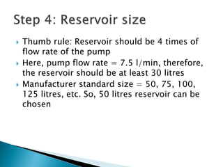  Thumb rule: Reservoir should be 4 times of
flow rate of the pump
 Here, pump flow rate = 7.5 l/min, therefore,
the reservoir should be at least 30 litres
 Manufacturer standard size = 50, 75, 100,
125 litres, etc. So, 50 litres reservoir can be
chosen
 