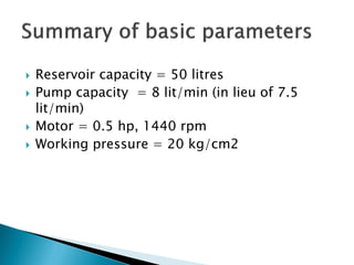  Reservoir capacity = 50 litres
 Pump capacity = 8 lit/min (in lieu of 7.5
lit/min)
 Motor = 0.5 hp, 1440 rpm
 Working pressure = 20 kg/cm2
 
