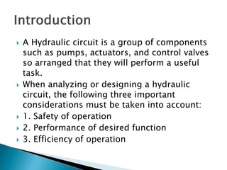  A Hydraulic circuit is a group of components
such as pumps, actuators, and control valves
so arranged that they will perform a useful
task.
 When analyzing or designing a hydraulic
circuit, the following three important
considerations must be taken into account:
 1. Safety of operation
 2. Performance of desired function
 3. Efficiency of operation
 