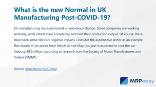 UK manufacturing has experienced an enormous change. Some companies are working
remotely, while others have completely switched their production output. Of course, there
have been some obvious negative impacts. Consider the automotive sector as an example,
the closure of car plants from March to mid-May this year is expected to cost the car
industry £8.2 billion, according to research from the Society of Motor Manufacturers and
Traders (SMMT).
Source: Manufacturing Global
What is the new Normal in UK
Manufacturing Post-COVID-19?
 