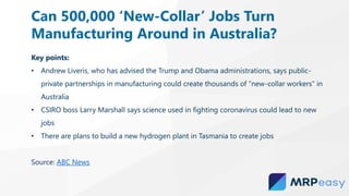 Key points:
• Andrew Liveris, who has advised the Trump and Obama administrations, says public-
private partnerships in manufacturing could create thousands of “new-collar workers” in
Australia
• CSIRO boss Larry Marshall says science used in fighting coronavirus could lead to new
jobs
• There are plans to build a new hydrogen plant in Tasmania to create jobs
Source: ABC News
Can 500,000 ‘New-Collar’ Jobs Turn
Manufacturing Around in Australia?
 
