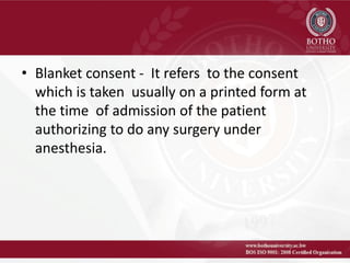 • Blanket consent - It refers to the consent
which is taken usually on a printed form at
the time of admission of the patient
authorizing to do any surgery under
anesthesia.
 