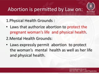 Abortion is permitted by Law on:
1.Physical Health Grounds :
• Laws that authorize abortion to protect the
pregnant woman‘s life and physical health.
2.Mental Health Grounds:
• Laws expressly permit abortion to protect
the woman’s mental health as well as her life
and physical health.
 