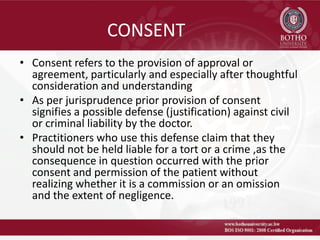 CONSENT
• Consent refers to the provision of approval or
agreement, particularly and especially after thoughtful
consideration and understanding
• As per jurisprudence prior provision of consent
signifies a possible defense (justification) against civil
or criminal liability by the doctor.
• Practitioners who use this defense claim that they
should not be held liable for a tort or a crime ,as the
consequence in question occurred with the prior
consent and permission of the patient without
realizing whether it is a commission or an omission
and the extent of negligence.
 