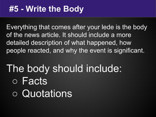 #5 - Write the Body
Everything that comes after your lede is the body
of the news article. It should include a more
detailed description of what happened, how
people reacted, and why the event is significant.
The body should include:
○ Facts
○ Quotations
 