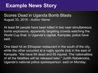Example News Story
Scores Dead in Uganda Bomb Blasts
August 33, 2016 - Author Name
At least 64 people have been killed in two near simultaneous
bomb explosions, apparently targeting crowds watching the
World Cup final, in Uganda’s capital, Kampala, police have
said.
One blast hit an Ethiopian restaurant in the south of the city,
while the other occurred at a rugby sports club in the east of
Kampala. “We have 64 dead and 65 injured. The nationalities
of all the fatalities will be released later,” Judith Nabakooba,
Uganda’s national police spokesperson, said on Monday.
 