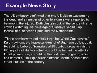 Example News Story
The US embassy confirmed that one US citizen was among
the dead and a number of other foreigners were reported to
be among the injured. Both blasts struck at the centre of large
crowds watching live coverage of Sunday’s World Cup
football final between Spain and the Netherlands.
“These bombs were definitely targeting World Cup crowds,”
Kale Kayihura, the inspector-general of Ugandan police, said.
He said he believed Somalia’s al-Shabab, a group which the
US says has links to al-Qaeda, could be behind the attacks.
If that proves true, it would be the first time the group, which
has carried out multiple suicide attacks, inside Somalia has
struck outside of the country.
 