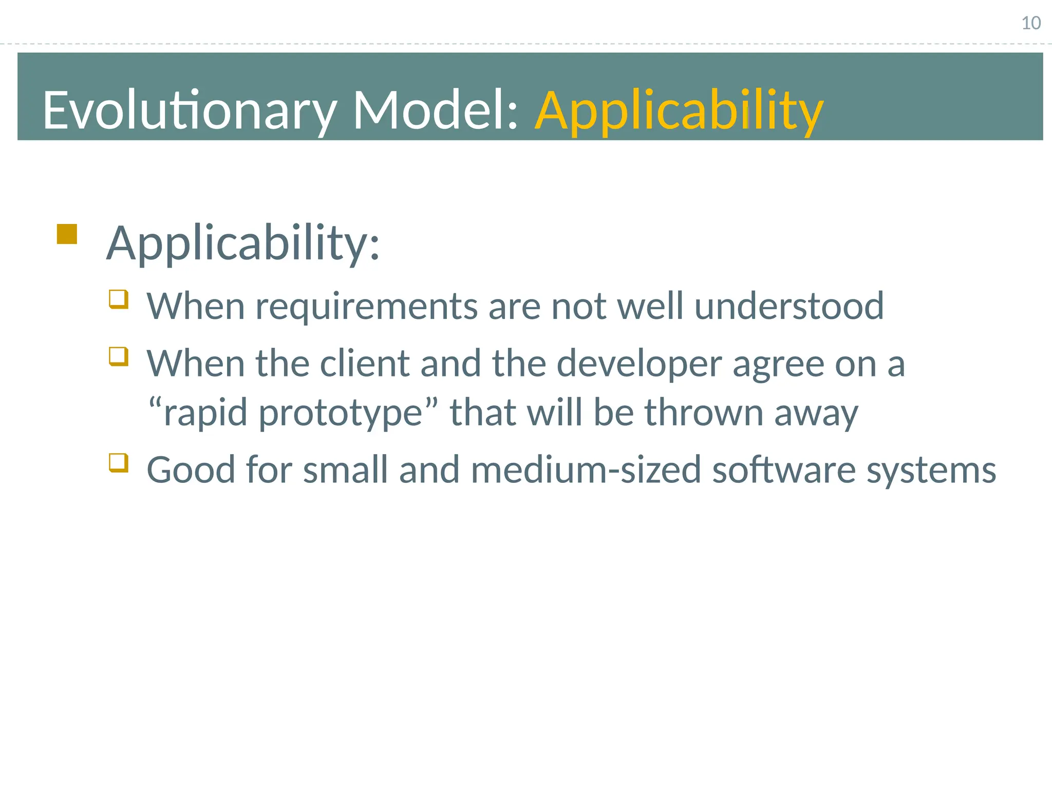 10
Evolutionary Model: Applicability
 Applicability:
 When requirements are not well understood
 When the client and the developer agree on a
“rapid prototype” that will be thrown away
 Good for small and medium-sized software systems
 