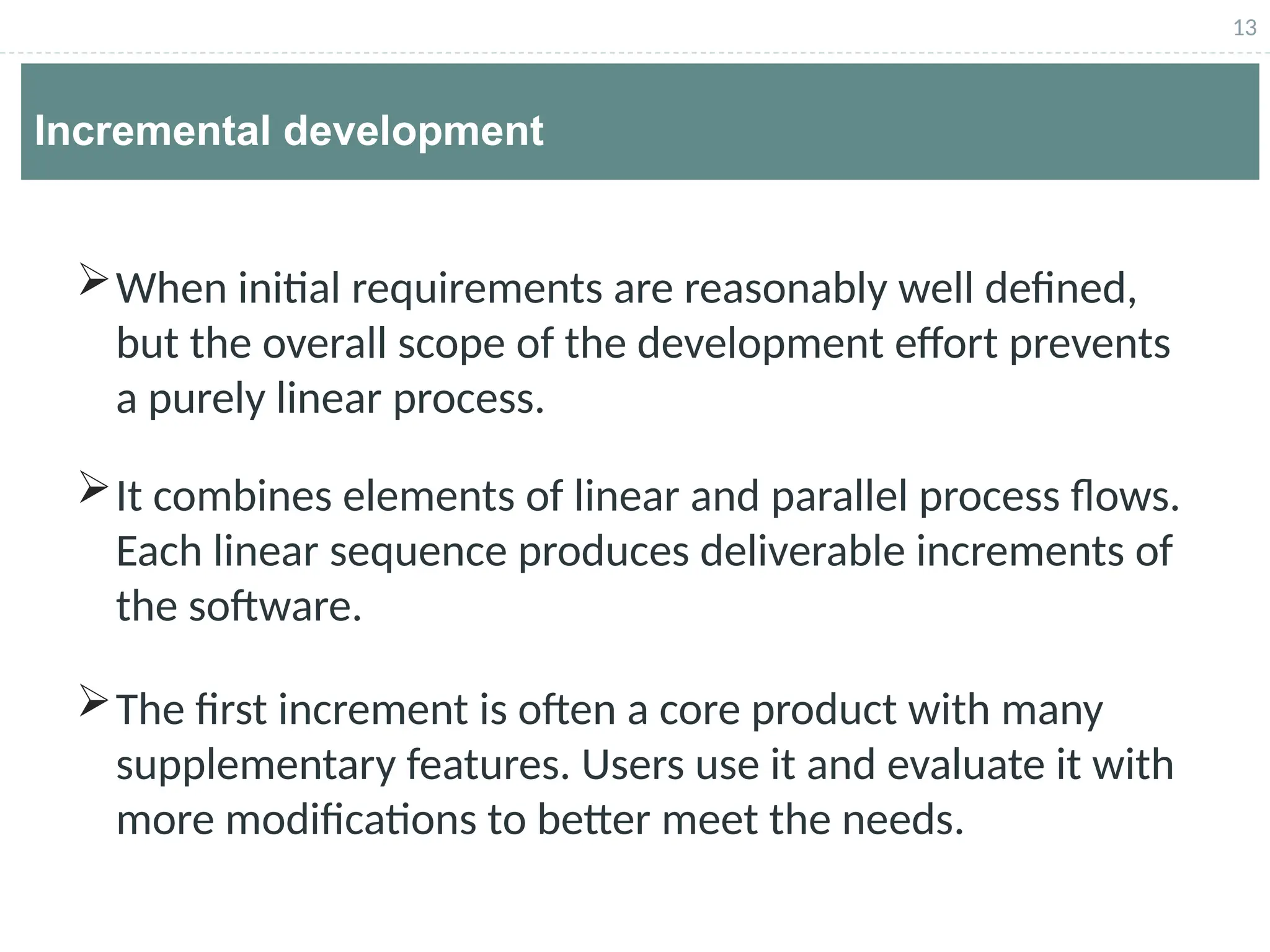 13
Incremental development
When initial requirements are reasonably well defined,
but the overall scope of the development effort prevents
a purely linear process.
It combines elements of linear and parallel process flows.
Each linear sequence produces deliverable increments of
the software.
The first increment is often a core product with many
supplementary features. Users use it and evaluate it with
more modifications to better meet the needs.
 