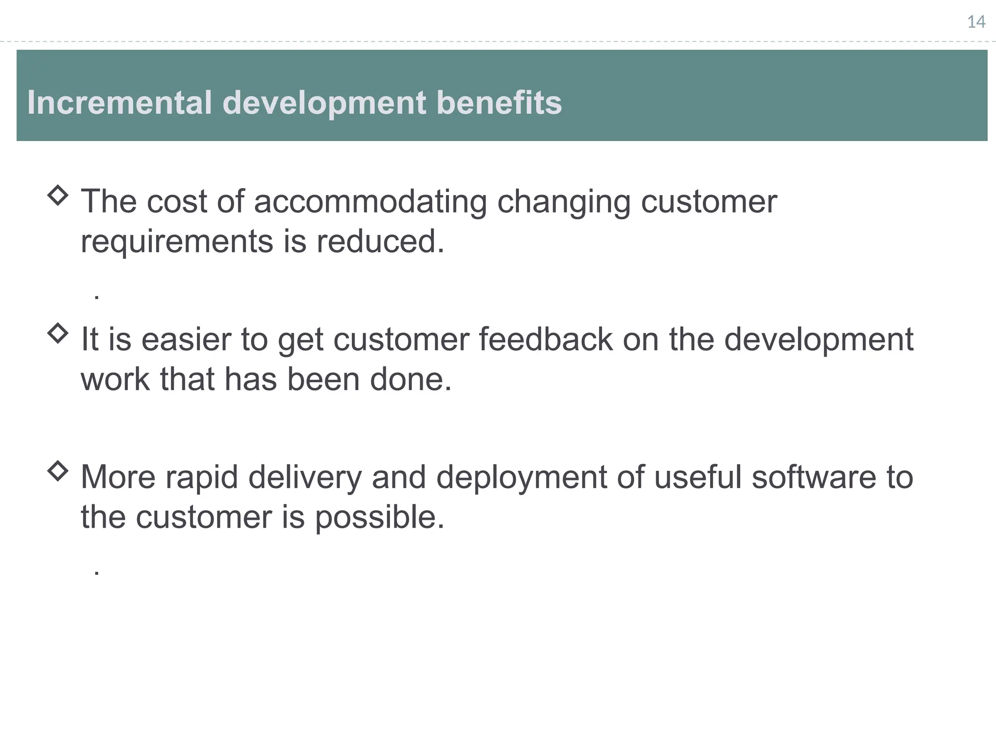14
Incremental development benefits
 The cost of accommodating changing customer
requirements is reduced.
.
 It is easier to get customer feedback on the development
work that has been done.
 More rapid delivery and deployment of useful software to
the customer is possible.
.
 