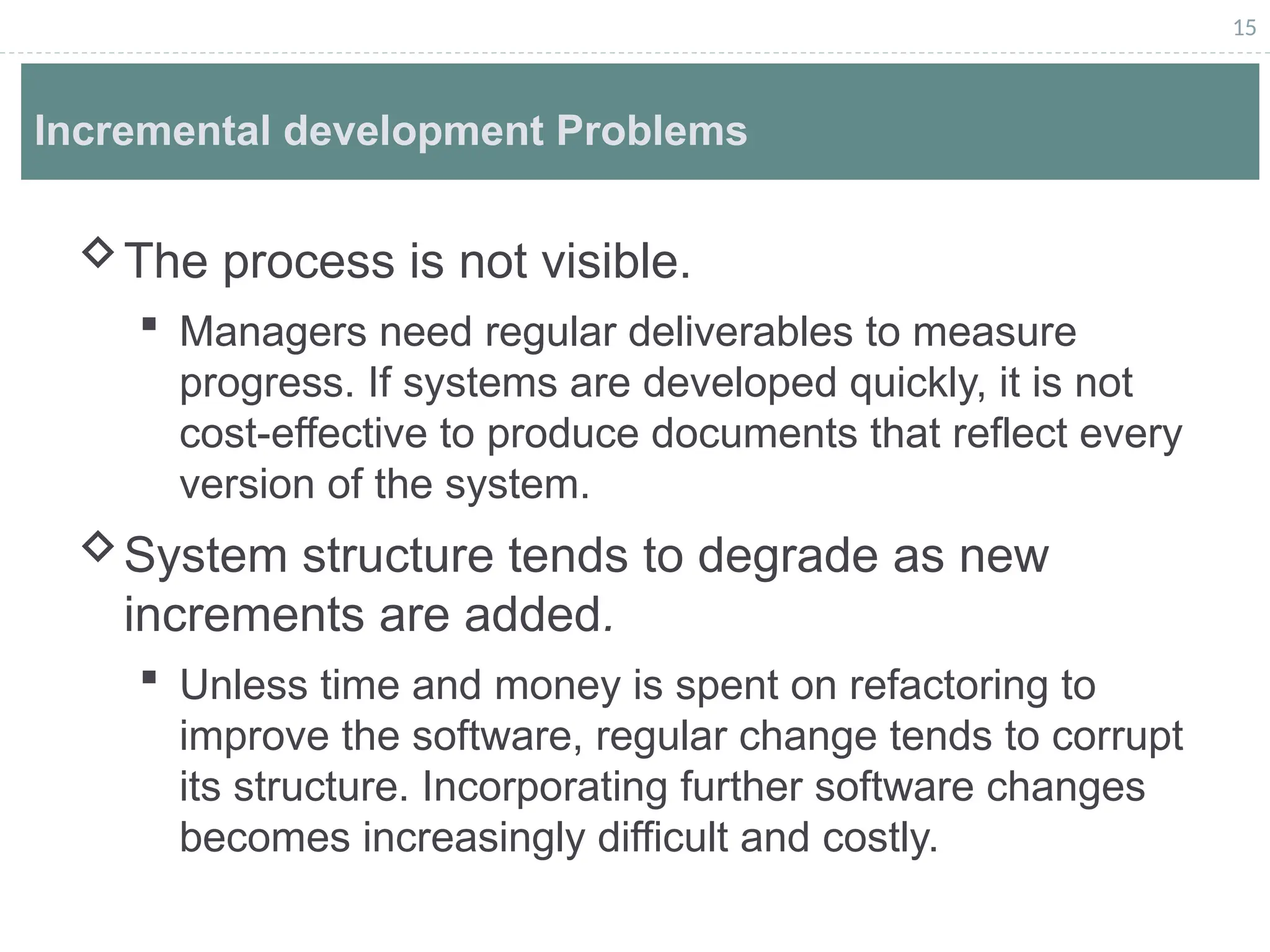 15
Incremental development Problems
The process is not visible.
 Managers need regular deliverables to measure
progress. If systems are developed quickly, it is not
cost-effective to produce documents that reflect every
version of the system.
System structure tends to degrade as new
increments are added.
 Unless time and money is spent on refactoring to
improve the software, regular change tends to corrupt
its structure. Incorporating further software changes
becomes increasingly difficult and costly.
 