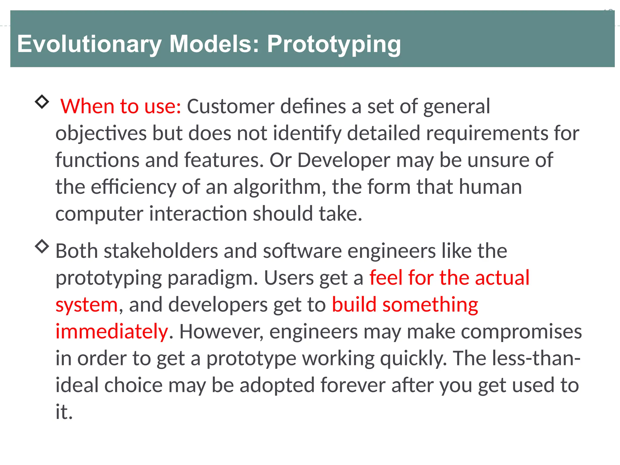 18
Evolutionary Models: Prototyping
 When to use: Customer defines a set of general
objectives but does not identify detailed requirements for
functions and features. Or Developer may be unsure of
the efficiency of an algorithm, the form that human
computer interaction should take.
Both stakeholders and software engineers like the
prototyping paradigm. Users get a feel for the actual
system, and developers get to build something
immediately. However, engineers may make compromises
in order to get a prototype working quickly. The less-than-
ideal choice may be adopted forever after you get used to
it.
 