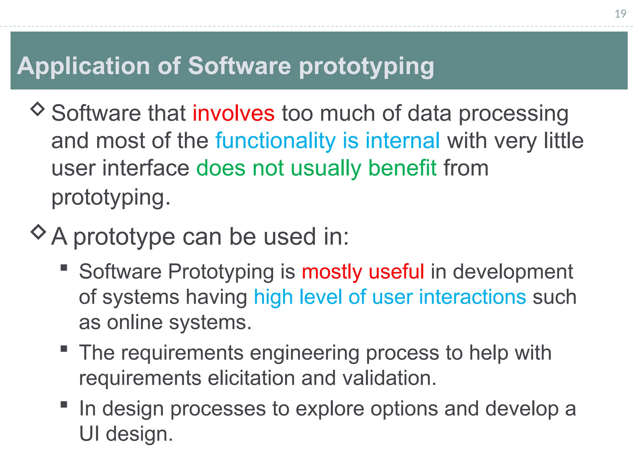19
Application of Software prototyping
Software that involves too much of data processing
and most of the functionality is internal with very little
user interface does not usually benefit from
prototyping.
A prototype can be used in:
 Software Prototyping is mostly useful in development
of systems having high level of user interactions such
as online systems.
 The requirements engineering process to help with
requirements elicitation and validation.
 In design processes to explore options and develop a
UI design.
 