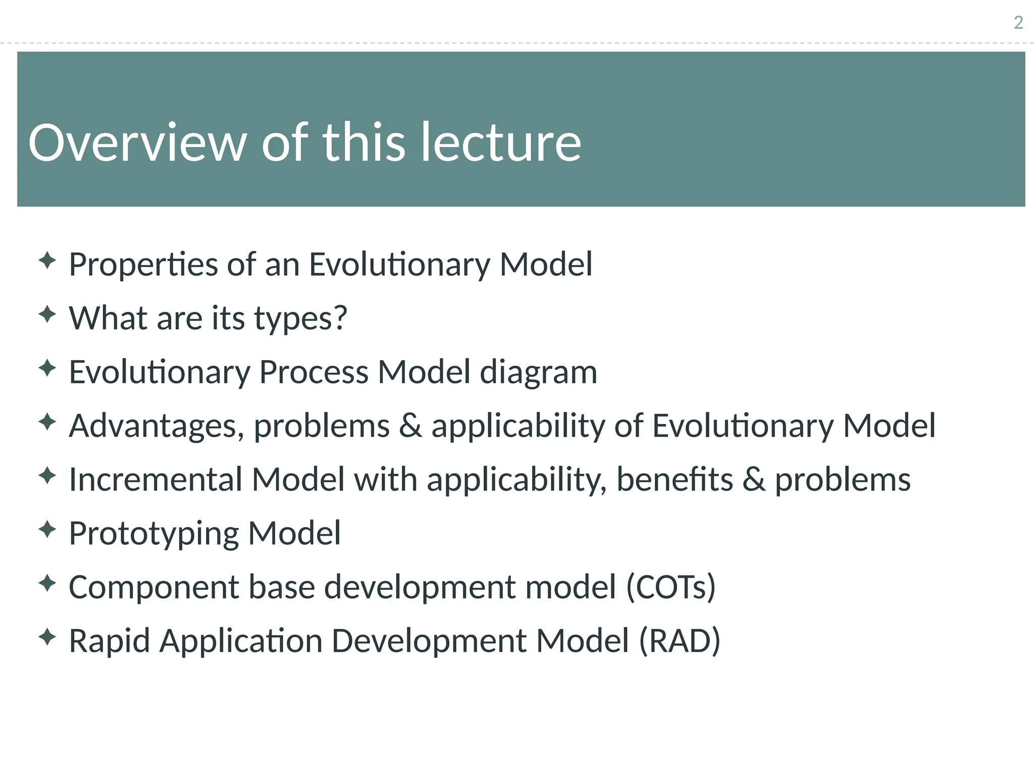 2
Overview of this lecture
 Properties of an Evolutionary Model
 What are its types?
 Evolutionary Process Model diagram
 Advantages, problems & applicability of Evolutionary Model
 Incremental Model with applicability, benefits & problems
 Prototyping Model
 Component base development model (COTs)
 Rapid Application Development Model (RAD)
 