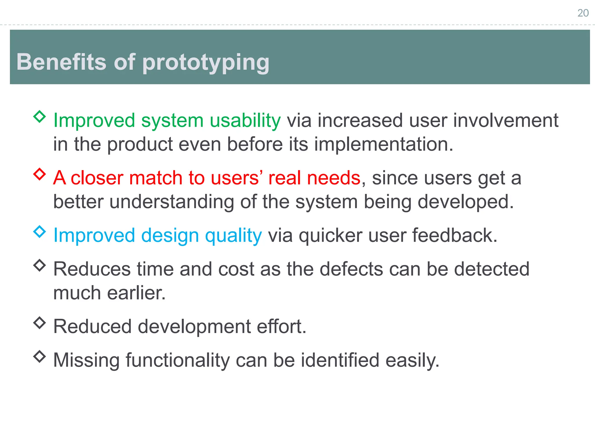 20
Benefits of prototyping
 Improved system usability via increased user involvement
in the product even before its implementation.
 A closer match to users’ real needs, since users get a
better understanding of the system being developed.
 Improved design quality via quicker user feedback.
 Reduces time and cost as the defects can be detected
much earlier.
 Reduced development effort.
 Missing functionality can be identified easily.
 