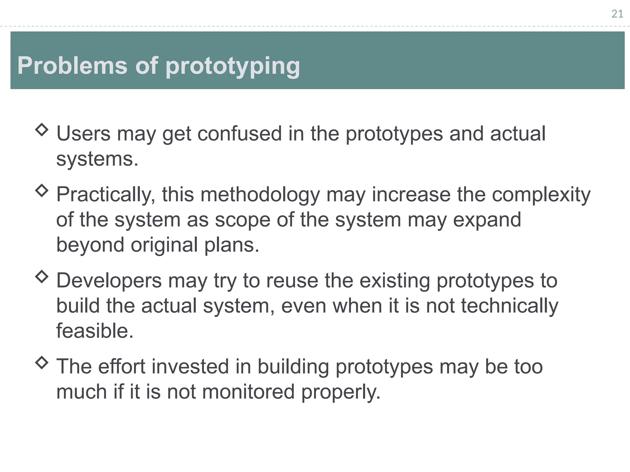 21
Problems of prototyping
 Users may get confused in the prototypes and actual
systems.
 Practically, this methodology may increase the complexity
of the system as scope of the system may expand
beyond original plans.
 Developers may try to reuse the existing prototypes to
build the actual system, even when it is not technically
feasible.
 The effort invested in building prototypes may be too
much if it is not monitored properly.
 