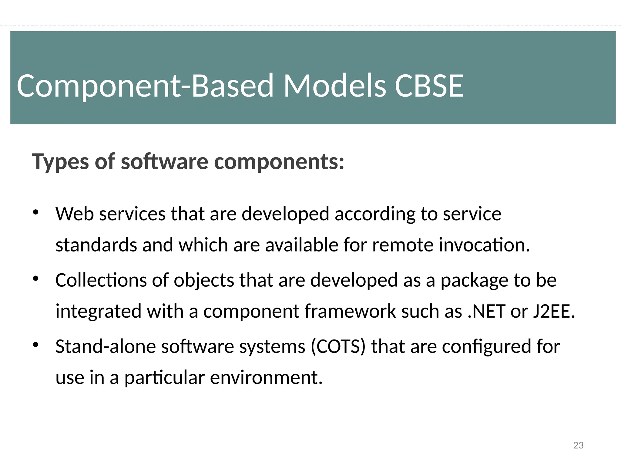 23
Types of software components:
• Web services that are developed according to service
standards and which are available for remote invocation.
• Collections of objects that are developed as a package to be
integrated with a component framework such as .NET or J2EE.
• Stand-alone software systems (COTS) that are configured for
use in a particular environment.
Component-Based Models CBSE
 