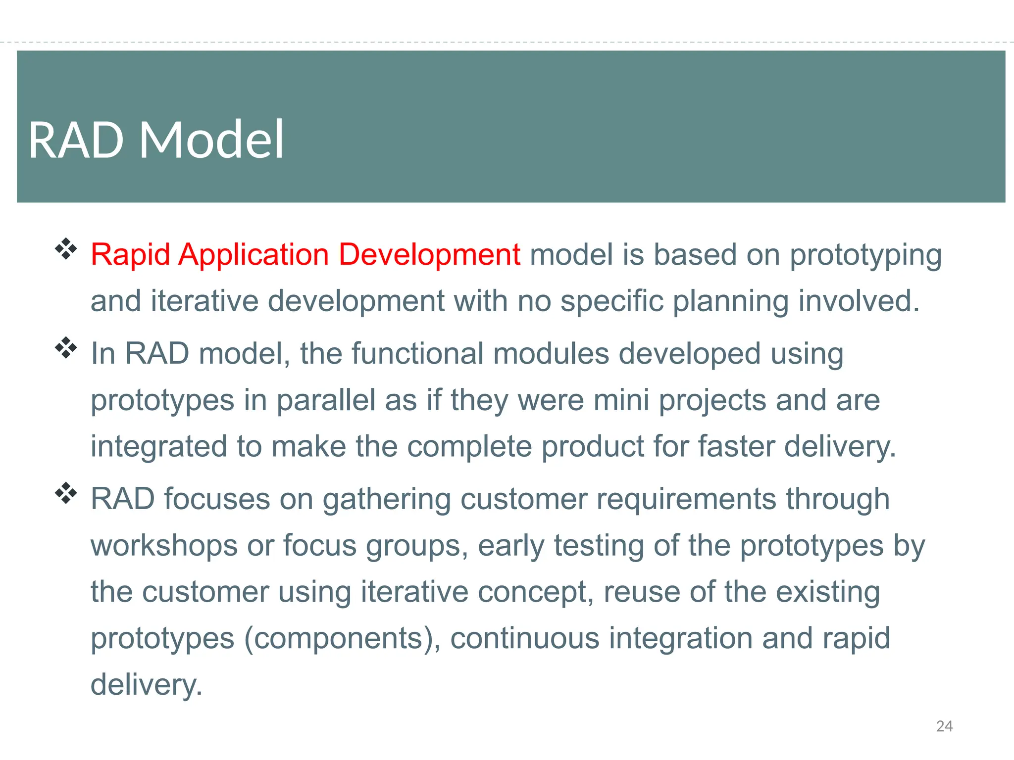 24
 Rapid Application Development model is based on prototyping
and iterative development with no specific planning involved.
 In RAD model, the functional modules developed using
prototypes in parallel as if they were mini projects and are
integrated to make the complete product for faster delivery.
 RAD focuses on gathering customer requirements through
workshops or focus groups, early testing of the prototypes by
the customer using iterative concept, reuse of the existing
prototypes (components), continuous integration and rapid
delivery.
RAD Model
 