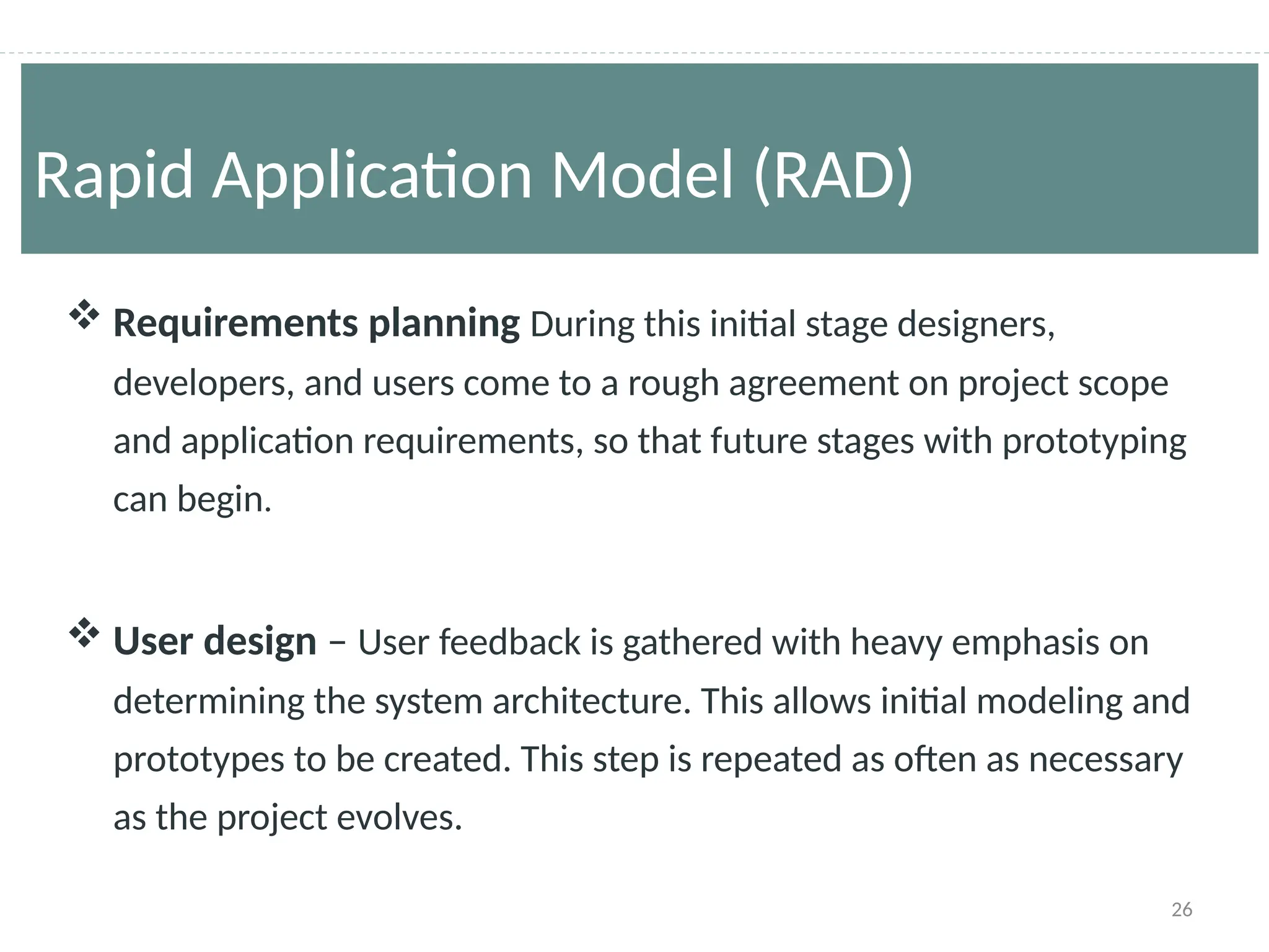 26
 Requirements planning During this initial stage designers,
developers, and users come to a rough agreement on project scope
and application requirements, so that future stages with prototyping
can begin.
 User design – User feedback is gathered with heavy emphasis on
determining the system architecture. This allows initial modeling and
prototypes to be created. This step is repeated as often as necessary
as the project evolves.
Rapid Application Model (RAD)
 