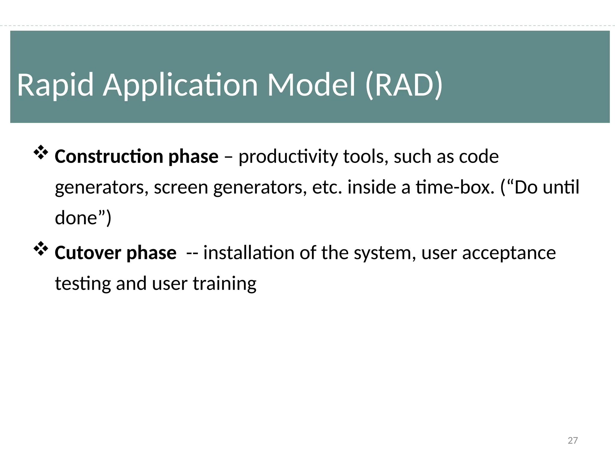 27
 Construction phase – productivity tools, such as code
generators, screen generators, etc. inside a time-box. (“Do until
done”)
 Cutover phase -- installation of the system, user acceptance
testing and user training
Rapid Application Model (RAD)
 