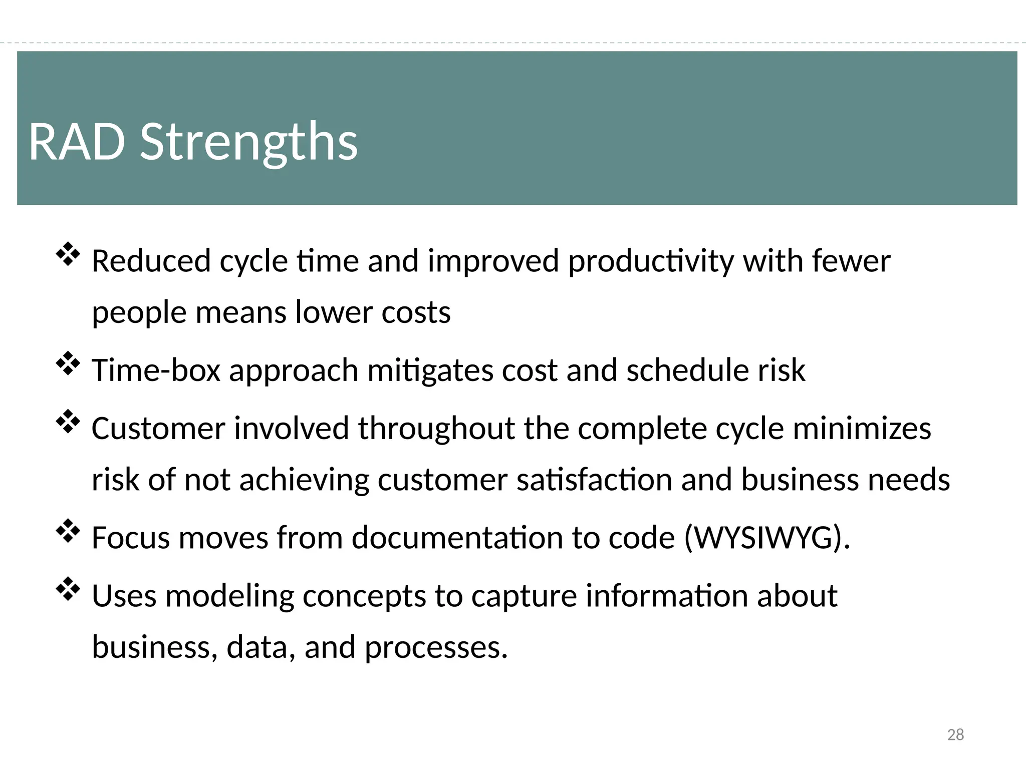 28
 Reduced cycle time and improved productivity with fewer
people means lower costs
 Time-box approach mitigates cost and schedule risk
 Customer involved throughout the complete cycle minimizes
risk of not achieving customer satisfaction and business needs
 Focus moves from documentation to code (WYSIWYG).
 Uses modeling concepts to capture information about
business, data, and processes.
RAD Strengths
 