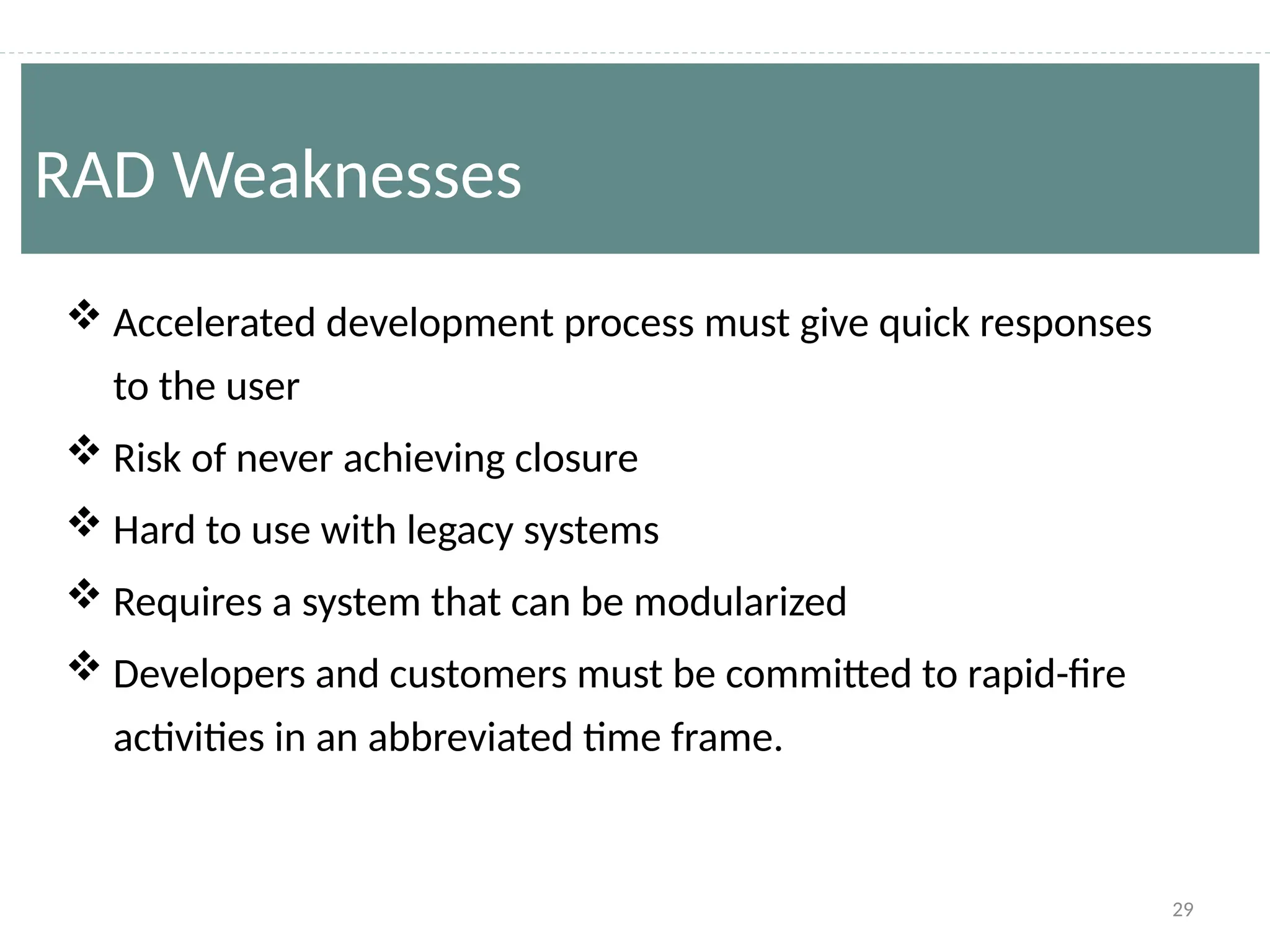 29
 Accelerated development process must give quick responses
to the user
 Risk of never achieving closure
 Hard to use with legacy systems
 Requires a system that can be modularized
 Developers and customers must be committed to rapid-fire
activities in an abbreviated time frame.
RAD Weaknesses
 