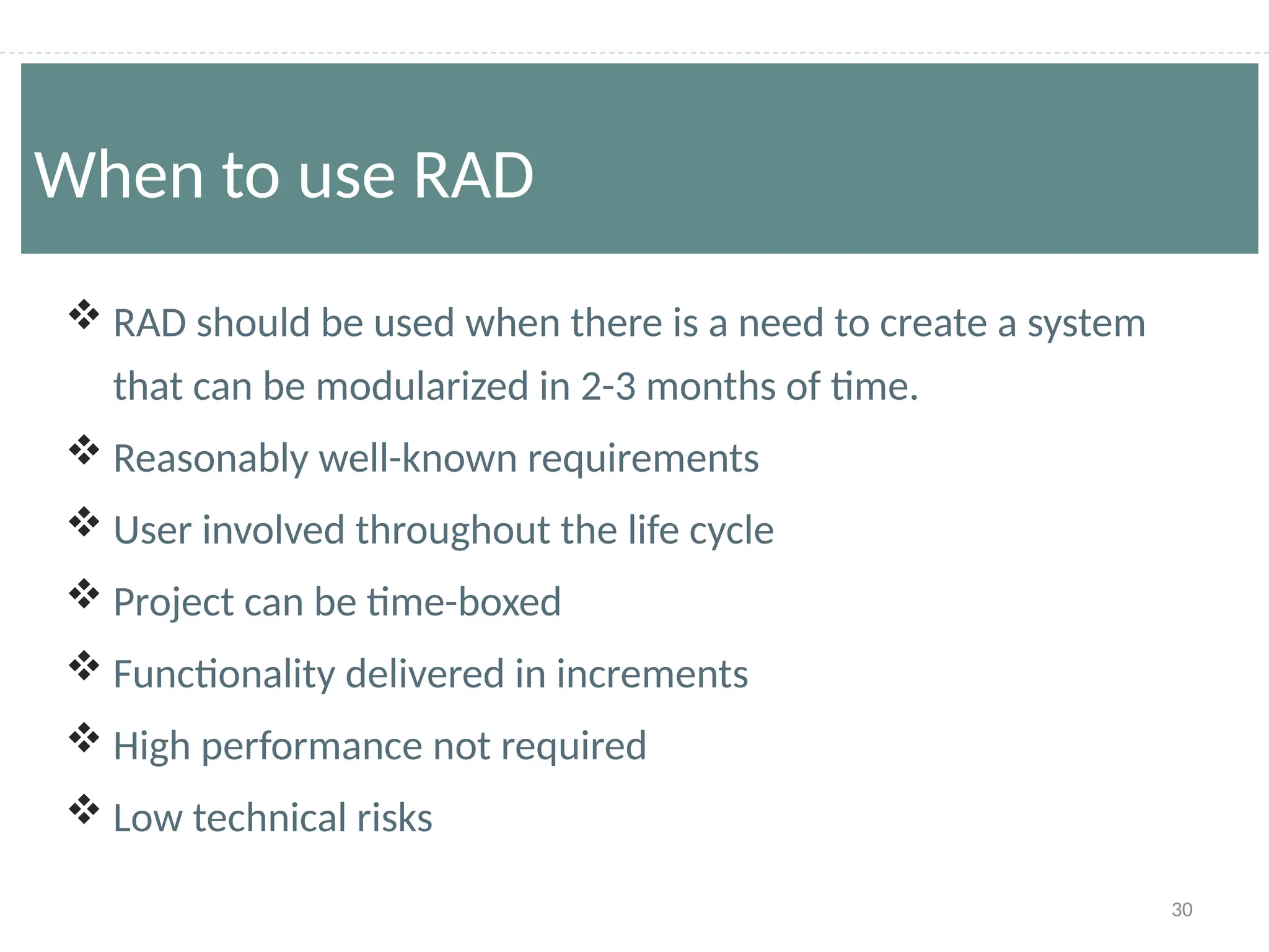 30
 RAD should be used when there is a need to create a system
that can be modularized in 2-3 months of time.
 Reasonably well-known requirements
 User involved throughout the life cycle
 Project can be time-boxed
 Functionality delivered in increments
 High performance not required
 Low technical risks
When to use RAD
 