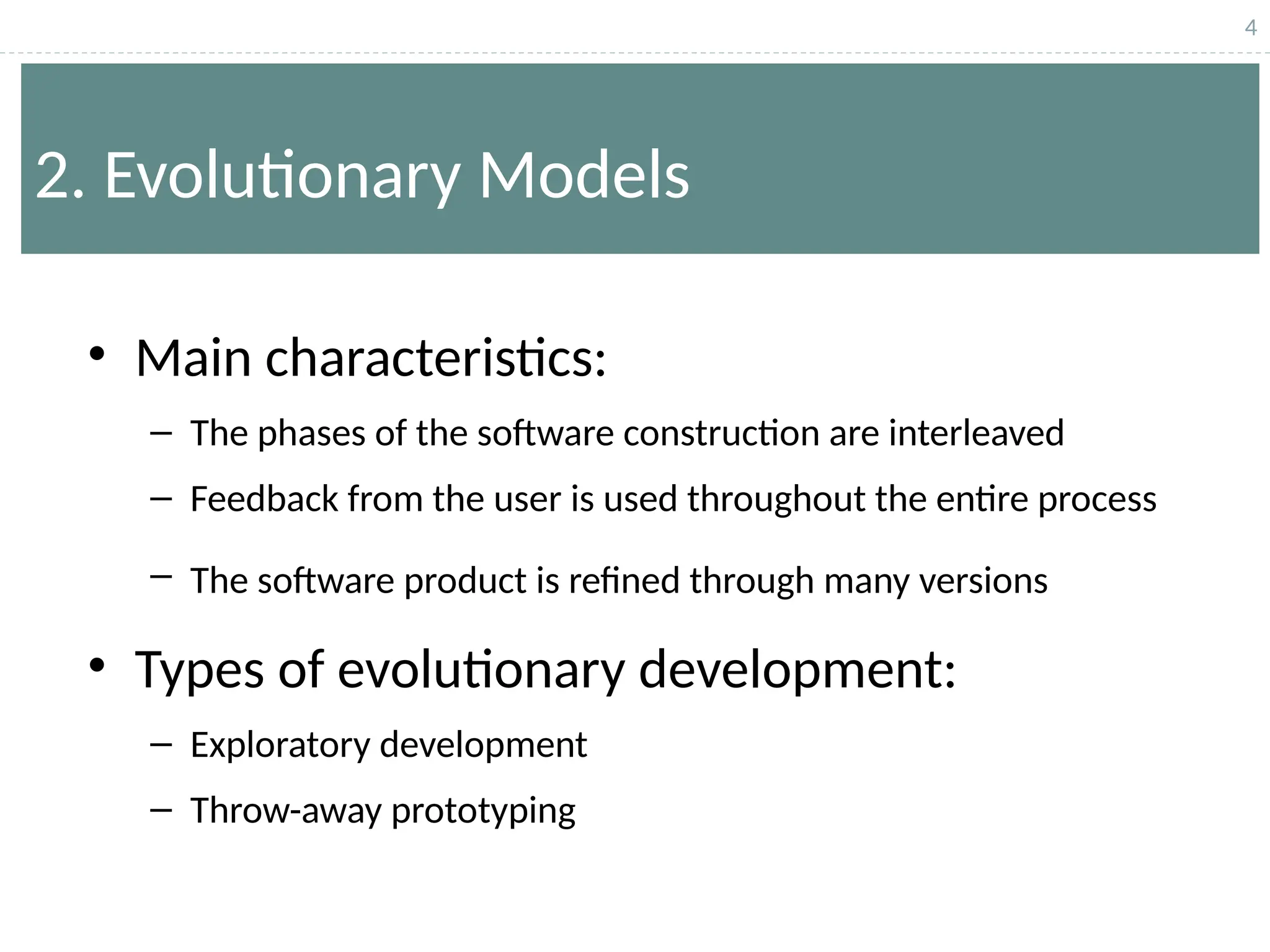 4
2. Evolutionary Models
• Main characteristics:
– The phases of the software construction are interleaved
– Feedback from the user is used throughout the entire process
– The software product is refined through many versions
• Types of evolutionary development:
– Exploratory development
– Throw-away prototyping
 