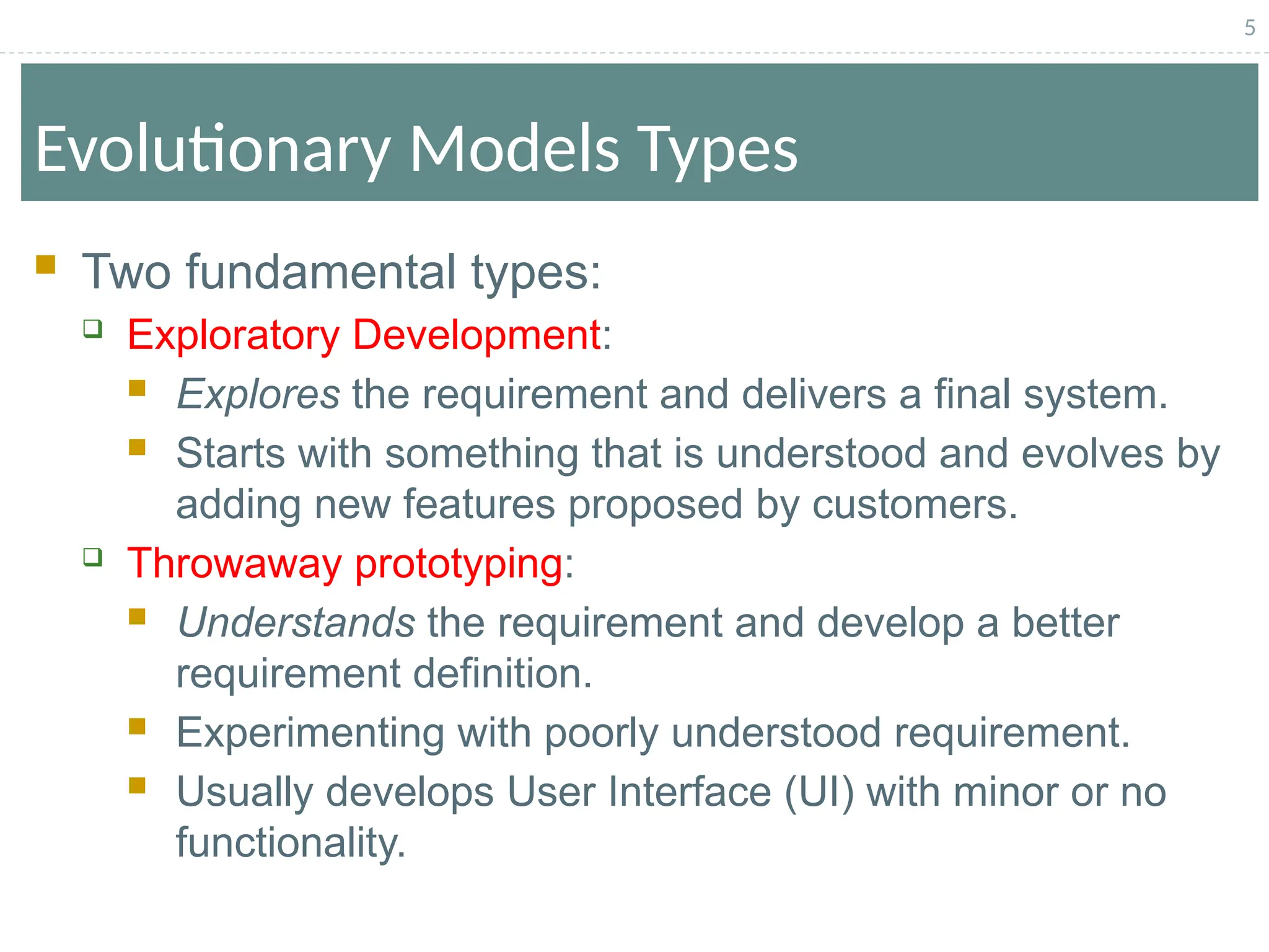 5
Evolutionary Models Types
 Two fundamental types:
 Exploratory Development:
 Explores the requirement and delivers a final system.
 Starts with something that is understood and evolves by
adding new features proposed by customers.
 Throwaway prototyping:
 Understands the requirement and develop a better
requirement definition.
 Experimenting with poorly understood requirement.
 Usually develops User Interface (UI) with minor or no
functionality.
 
