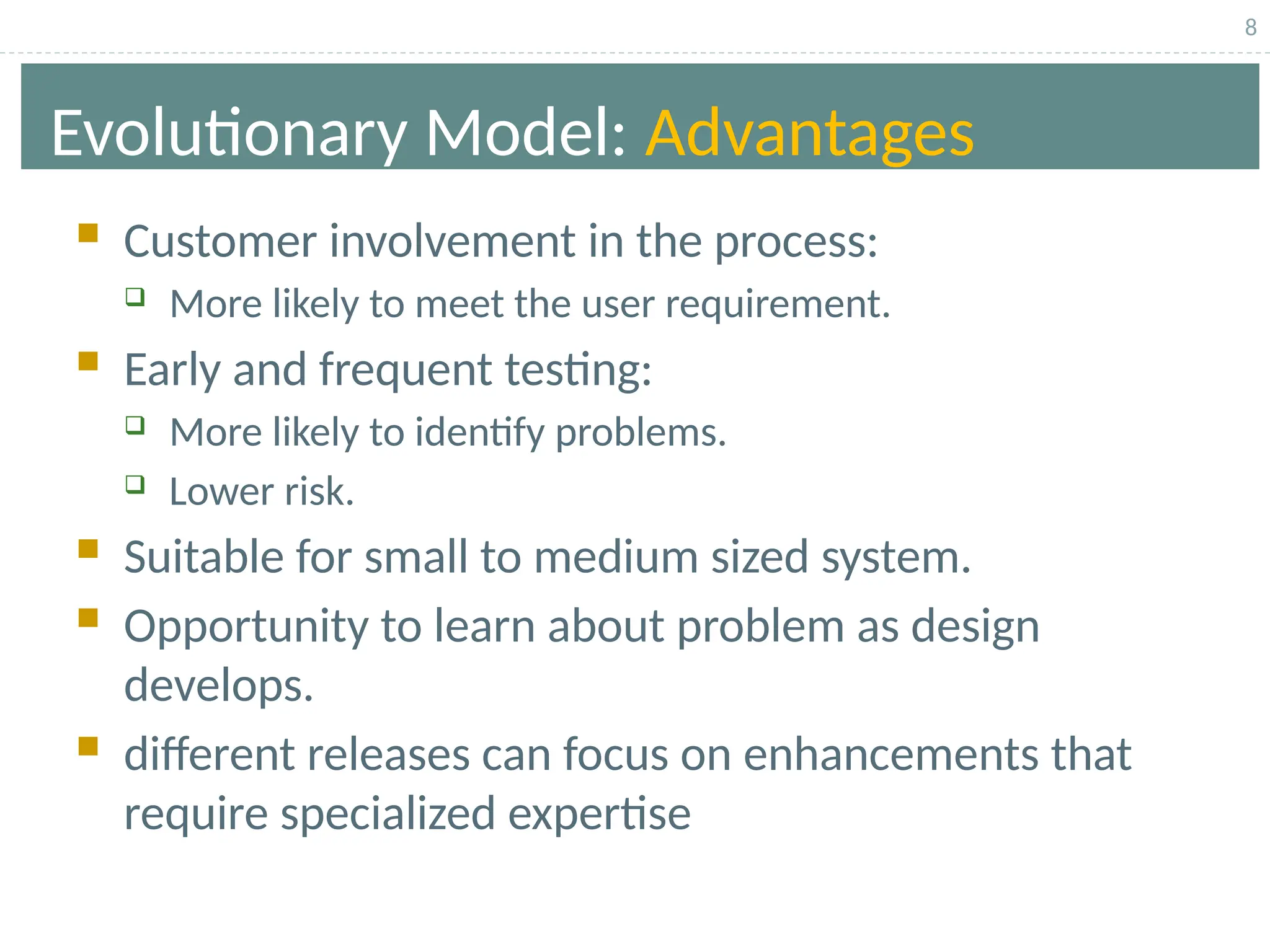 8
Evolutionary Model: Advantages
 Customer involvement in the process:
 More likely to meet the user requirement.
 Early and frequent testing:
 More likely to identify problems.
 Lower risk.
 Suitable for small to medium sized system.
 Opportunity to learn about problem as design
develops.
 different releases can focus on enhancements that
require specialized expertise
 