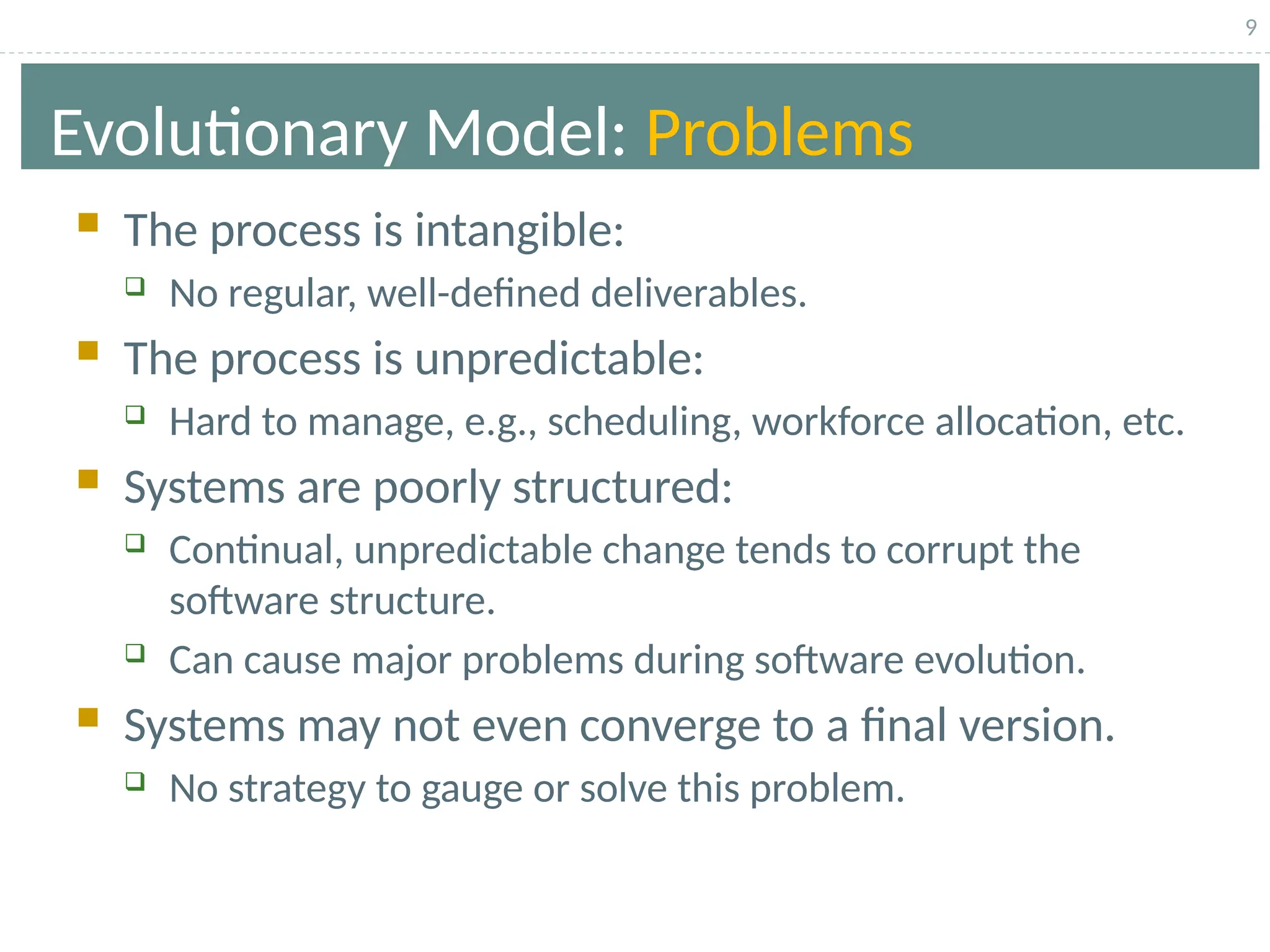9
Evolutionary Model: Problems
 The process is intangible:
 No regular, well-defined deliverables.
 The process is unpredictable:
 Hard to manage, e.g., scheduling, workforce allocation, etc.
 Systems are poorly structured:
 Continual, unpredictable change tends to corrupt the
software structure.
 Can cause major problems during software evolution.
 Systems may not even converge to a final version.
 No strategy to gauge or solve this problem.
 