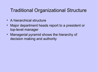 Traditional Organizational Structure
• A hierarchical structure
• Major department heads report to a president or
top-level manager
• Managerial pyramid shows the hierarchy of
decision making and authority
 