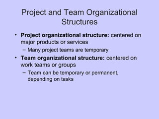 Project and Team Organizational
Structures
• Project organizational structure: centered on
major products or services
– Many project teams are temporary
• Team organizational structure: centered on
work teams or groups
– Team can be temporary or permanent,
depending on tasks
 