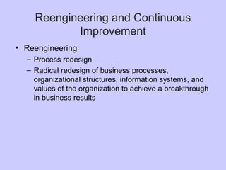 Reengineering and Continuous
Improvement
• Reengineering
– Process redesign
– Radical redesign of business processes,
organizational structures, information systems, and
values of the organization to achieve a breakthrough
in business results
 