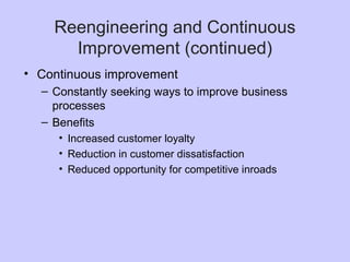 Reengineering and Continuous
Improvement (continued)
• Continuous improvement
– Constantly seeking ways to improve business
processes
– Benefits
• Increased customer loyalty
• Reduction in customer dissatisfaction
• Reduced opportunity for competitive inroads
 