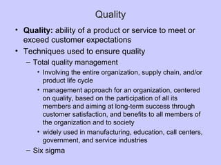 Quality
• Quality: ability of a product or service to meet or
exceed customer expectations
• Techniques used to ensure quality
– Total quality management
• Involving the entire organization, supply chain, and/or
product life cycle
• management approach for an organization, centered
on quality, based on the participation of all its
members and aiming at long-term success through
customer satisfaction, and benefits to all members of
the organization and to society
• widely used in manufacturing, education, call centers,
government, and service industries
– Six sigma
 