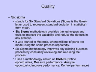Quality
– Six sigma
• stands for Six Standard Deviations (Sigma is the Greek
letter used to represent standard deviation in statistics)
from mean.
• Six Sigma methodology provides the techniques and
tools to improve the capability and reduce the defects in
any process.
• It was started in Motorola, where millions of parts are
made using the same process repeatedly.
• Six Sigma methodology improves any existing business
process by constantly reviewing and re-tuning the
process.
• Uses a methodology known as DMAIC (Define
opportunities, Measure performance, Analyze
opportunity, Improve performance, Control performance)
 
