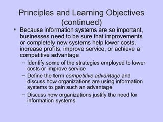 Principles and Learning Objectives
(continued)
• Because information systems are so important,
businesses need to be sure that improvements
or completely new systems help lower costs,
increase profits, improve service, or achieve a
competitive advantage
– Identify some of the strategies employed to lower
costs or improve service
– Define the term competitive advantage and
discuss how organizations are using information
systems to gain such an advantage
– Discuss how organizations justify the need for
information systems
 