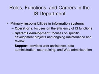 Roles, Functions, and Careers in the
IS Department
• Primary responsibilities in information systems
– Operations: focuses on the efficiency of IS functions
– Systems development: focuses on specific
development projects and ongoing maintenance and
review
– Support: provides user assistance, data
administration, user training, and Web administration
 