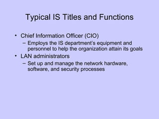 Typical IS Titles and Functions
• Chief Information Officer (CIO)
– Employs the IS department’s equipment and
personnel to help the organization attain its goals
• LAN administrators
– Set up and manage the network hardware,
software, and security processes
 