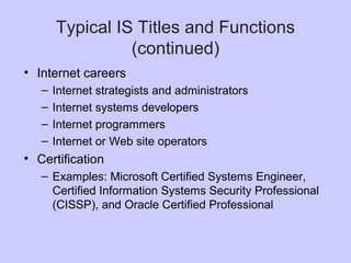Typical IS Titles and Functions
(continued)
• Internet careers
– Internet strategists and administrators
– Internet systems developers
– Internet programmers
– Internet or Web site operators
• Certification
– Examples: Microsoft Certified Systems Engineer,
Certified Information Systems Security Professional
(CISSP), and Oracle Certified Professional
 