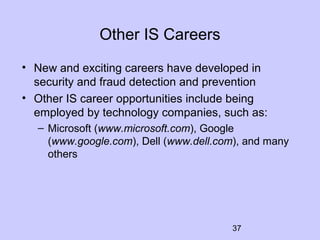 37
Other IS Careers
• New and exciting careers have developed in
security and fraud detection and prevention
• Other IS career opportunities include being
employed by technology companies, such as:
– Microsoft (www.microsoft.com), Google
(www.google.com), Dell (www.dell.com), and many
others
 