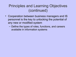 Principles and Learning Objectives
(continued)
• Cooperation between business managers and IS
personnel is the key to unlocking the potential of
any new or modified system
– Define the types of roles, functions, and careers
available in information systems
 