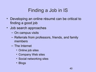 40
Finding a Job in IS
• Developing an online résumé can be critical to
finding a good job
• Job search approaches
– On campus visits
– Referrals from professors, friends, and family
members
– The Internet
• Online job sites
• Company Web sites
• Social networking sites
• Blogs
 