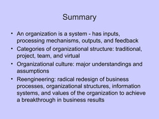 Summary
• An organization is a system - has inputs,
processing mechanisms, outputs, and feedback
• Categories of organizational structure: traditional,
project, team, and virtual
• Organizational culture: major understandings and
assumptions
• Reengineering: radical redesign of business
processes, organizational structures, information
systems, and values of the organization to achieve
a breakthrough in business results
 