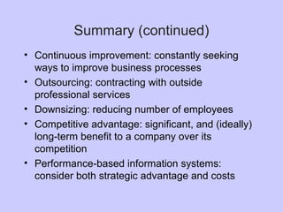 • Continuous improvement: constantly seeking
ways to improve business processes
• Outsourcing: contracting with outside
professional services
• Downsizing: reducing number of employees
• Competitive advantage: significant, and (ideally)
long-term benefit to a company over its
competition
• Performance-based information systems:
consider both strategic advantage and costs
Summary (continued)
 