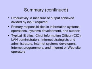 • Productivity: a measure of output achieved
divided by input required
• Primary responsibilities in information systems:
operations, systems development, and support
• Typical IS titles: Chief Information Officer (CIO),
LAN administrators, Internet strategists and
administrators, Internet systems developers,
Internet programmers, and Internet or Web site
operators
Summary (continued)
 